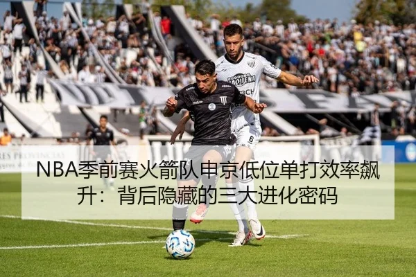 NBA季前赛火箭队申京低位单打效率飙升：背后隐藏的三大进化密码